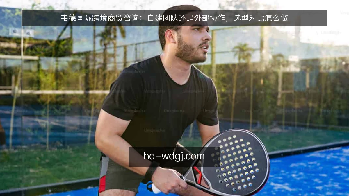 韦德国际跨境商贸咨询：自建团队还是外部协作，选型对比怎么做