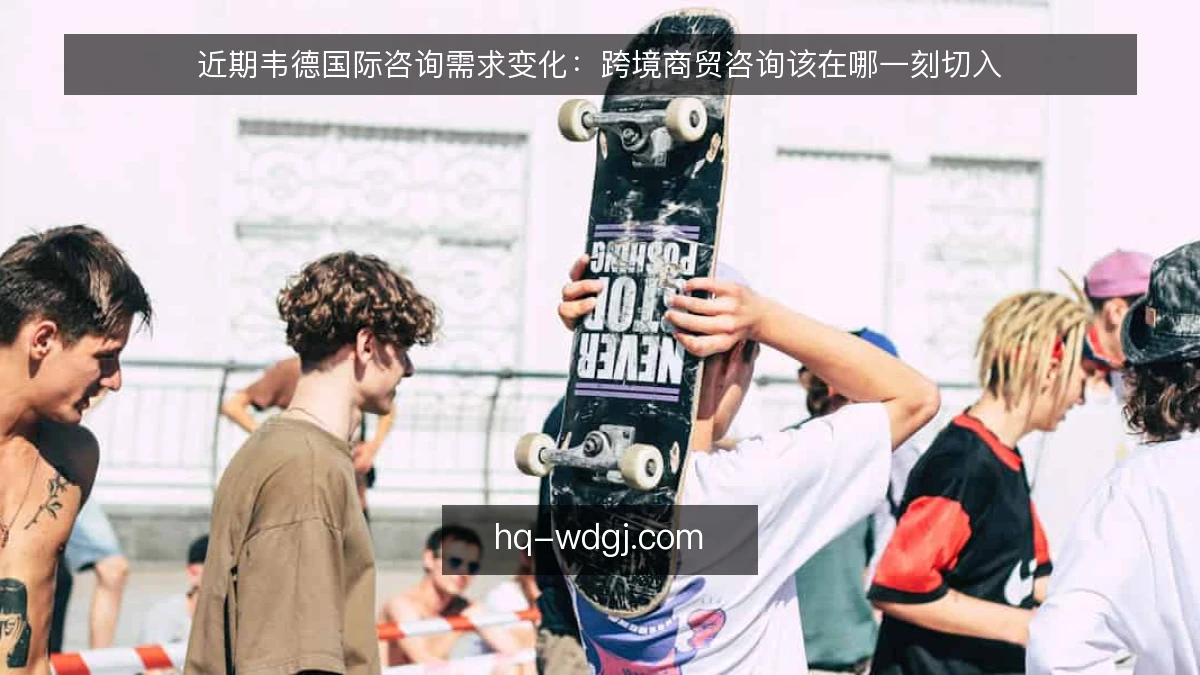近期韦德国际咨询需求变化：跨境商贸咨询该在哪一刻切入