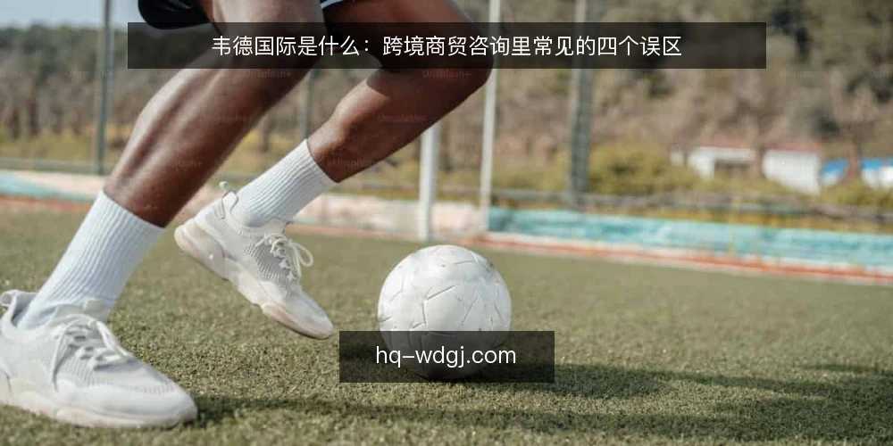 韦德国际是什么：跨境商贸咨询里常见的四个误区 — 韦德国际所指的跨境商贸咨询究竟是什么 配图