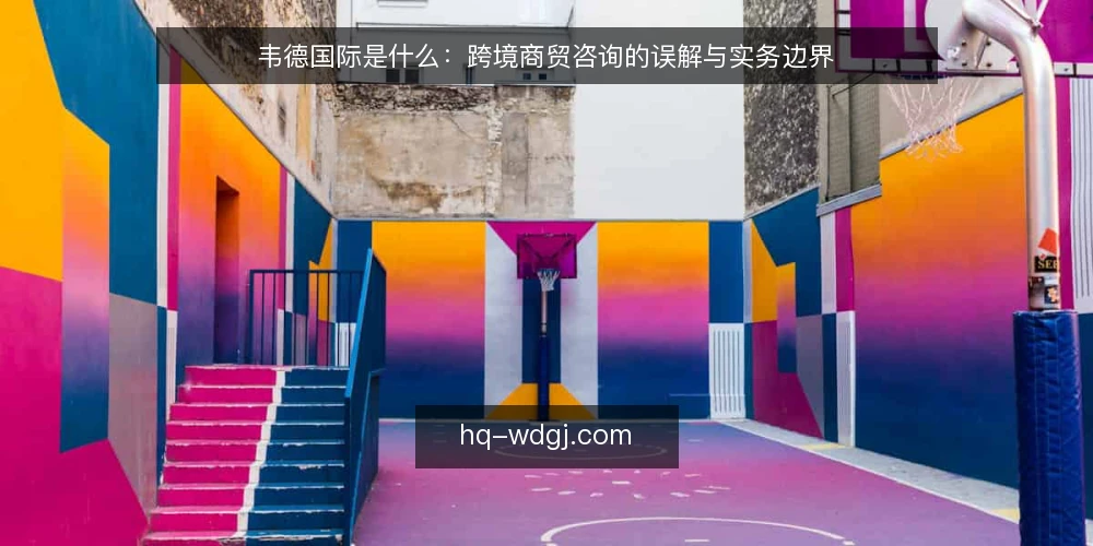 韦德国际是什么:跨境商贸咨询的误解与实务边界 — 韦德国际所指的跨境商贸咨询是什么 配图
